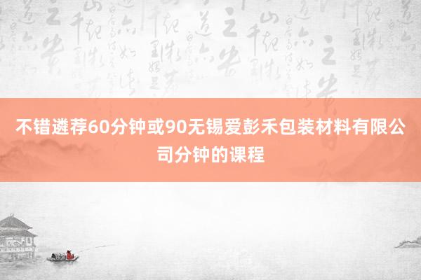 不错遴荐60分钟或90无锡爱彭禾包装材料有限公司分钟的课程